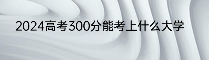2024高考300分能考上什么大学