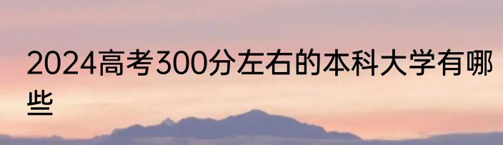 2024高考300分左右的本科大学有哪些