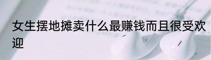 女生摆地摊卖什么最赚钱而且很受欢迎