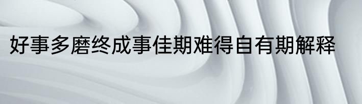 好事多磨终成事佳期难得自有期解释