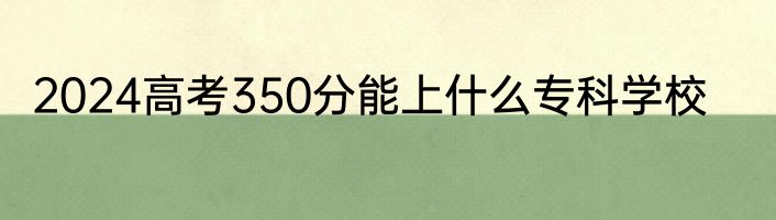 2024高考350分能上什么专科学校