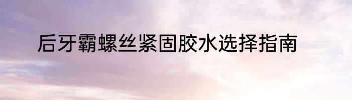 后牙霸螺丝紧固胶水选择指南