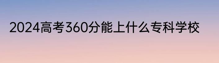 2024高考360分能上什么专科学校
