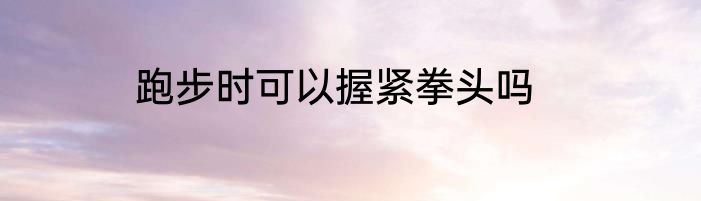 跑步时可以握紧拳头吗