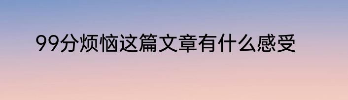 99分烦恼这篇文章有什么感受