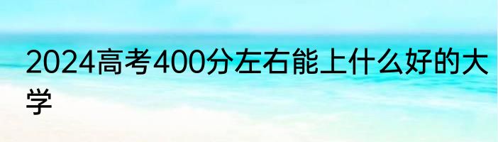 2024高考400分左右能上什么好的大学