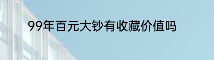 99年百元大钞有收藏价值吗