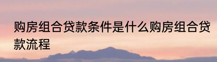购房组合贷款条件是什么购房组合贷款流程