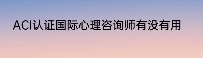 ACI认证国际心理咨询师有没有用