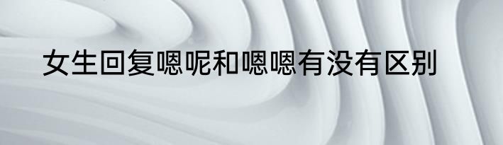 女生回复嗯呢和嗯嗯有没有区别