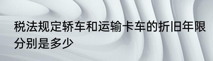 税法规定轿车和运输卡车的折旧年限分别是多少