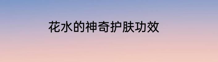 花水的神奇护肤功效