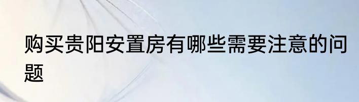购买贵阳安置房有哪些需要注意的问题