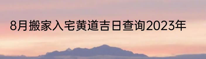 8月搬家入宅黄道吉日查询2023年