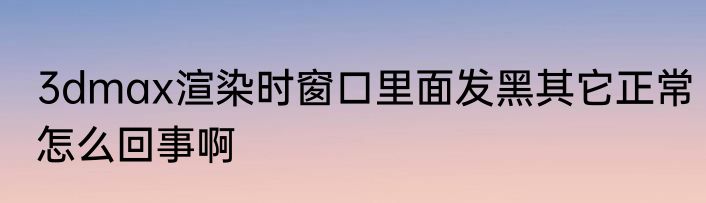 3dmax渲染时窗口里面发黑其它正常怎么回事啊