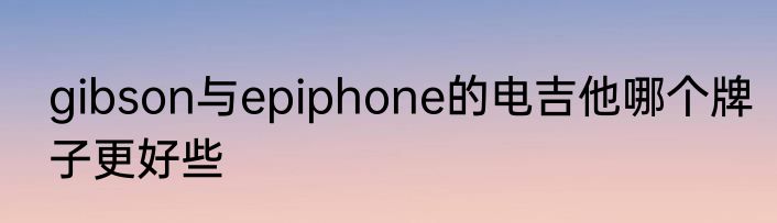 gibson与epiphone的电吉他哪个牌子更好些