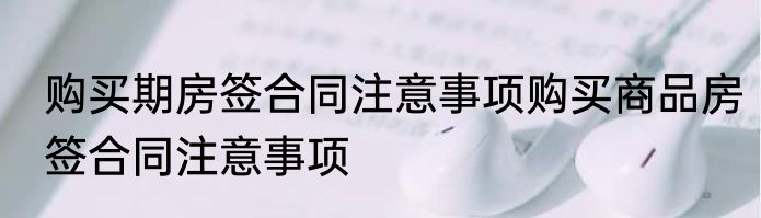购买期房签合同注意事项购买商品房签合同注意事项