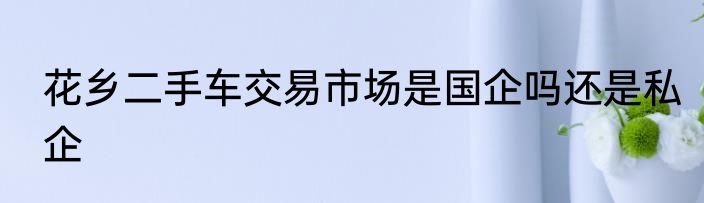 花乡二手车交易市场是国企吗还是私企