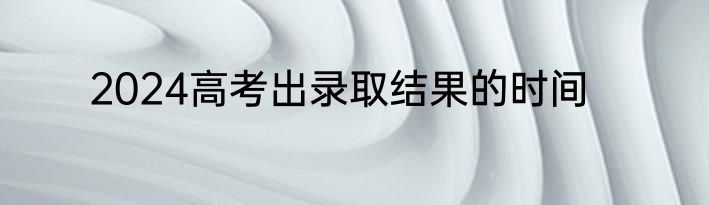 2024高考出录取结果的时间