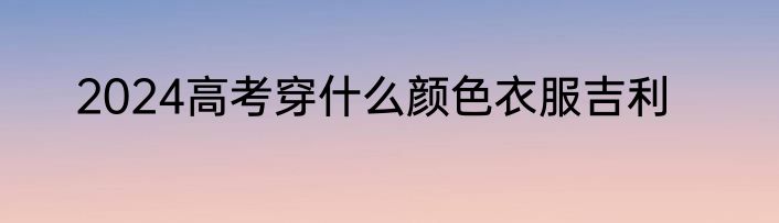 2024高考穿什么颜色衣服吉利