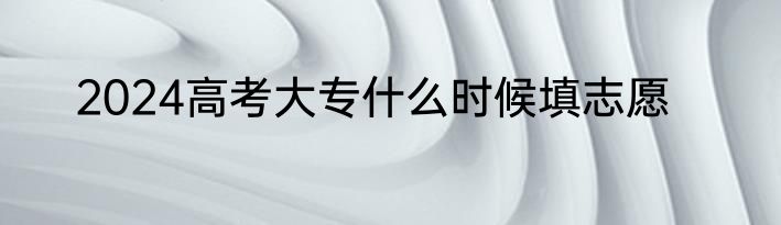 2024高考大专什么时候填志愿