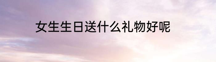 女生生日送什么礼物好呢