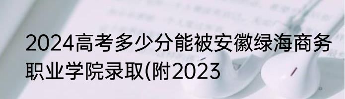 2024高考多少分能被安徽绿海商务职业学院录取(附2023