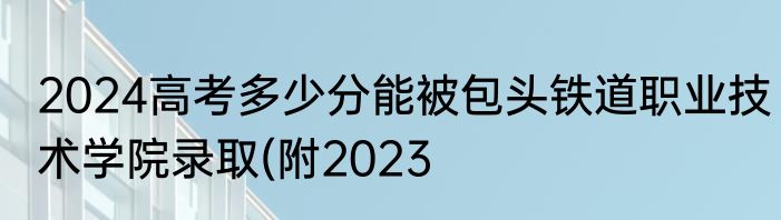 2024高考多少分能被包头铁道职业技术学院录取(附2023