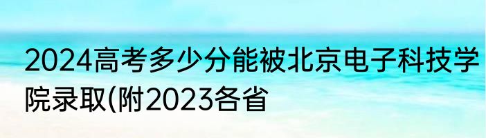 2024高考多少分能被北京电子科技学院录取(附2023各省