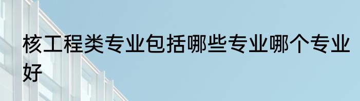 核工程类专业包括哪些专业哪个专业好