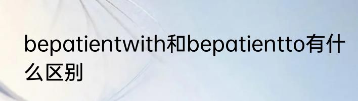 bepatientwith和bepatientto有什么区别