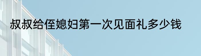 叔叔给侄媳妇第一次见面礼多少钱