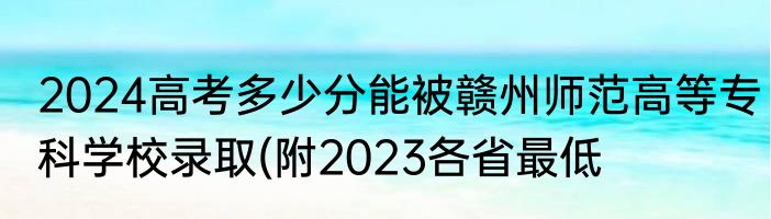 2024高考多少分能被赣州师范高等专科学校录取(附2023各省最低