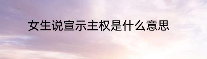 女生说宣示主权是什么意思