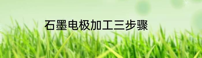 石墨电极加工三步骤