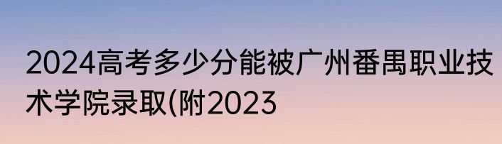 2024高考多少分能被广州番禺职业技术学院录取(附2023