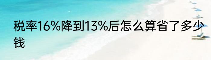 税率16%降到13%后怎么算省了多少钱