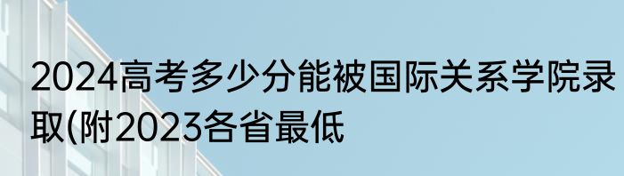 2024高考多少分能被国际关系学院录取(附2023各省最低