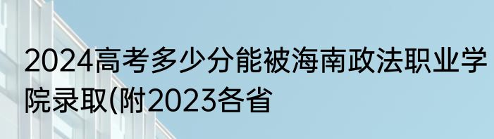2024高考多少分能被海南政法职业学院录取(附2023各省