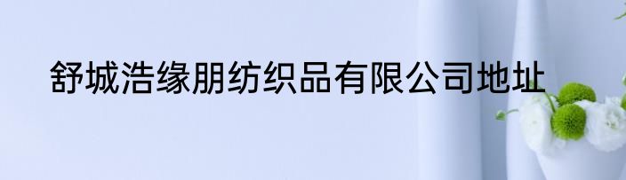 舒城浩缘朋纺织品有限公司地址