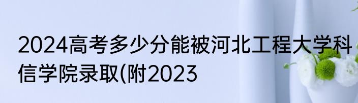 2024高考多少分能被河北工程大学科信学院录取(附2023