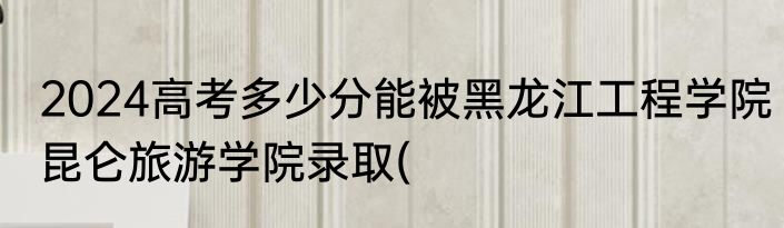 2024高考多少分能被黑龙江工程学院昆仑旅游学院录取(
