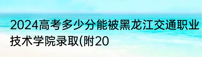 2024高考多少分能被黑龙江交通职业技术学院录取(附20