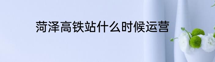 菏泽高铁站什么时候运营