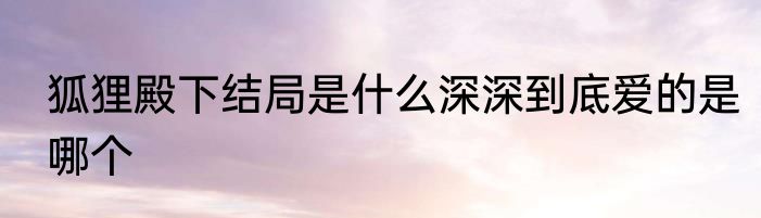 狐狸殿下结局是什么深深到底爱的是哪个