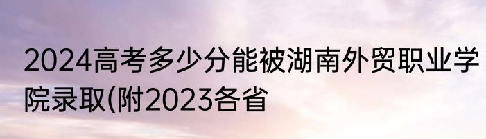 2024高考多少分能被湖南外贸职业学院录取(附2023各省