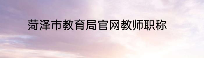 菏泽市教育局官网教师职称