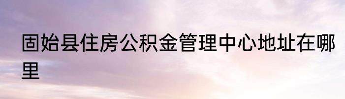 固始县住房公积金管理中心地址在哪里