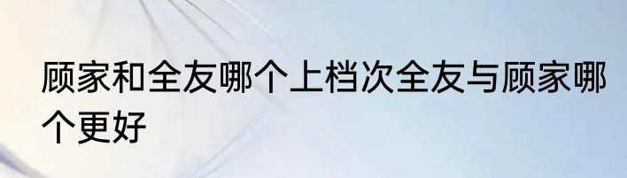 顾家和全友哪个上档次全友与顾家哪个更好