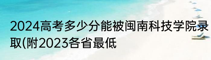 2024高考多少分能被闽南科技学院录取(附2023各省最低